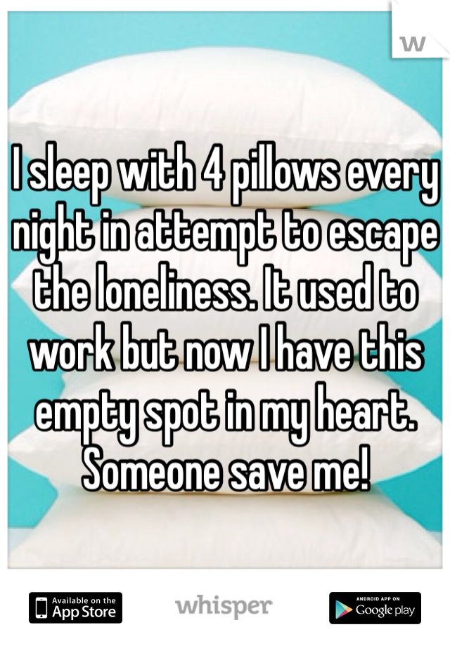 I sleep with 4 pillows every night in attempt to escape the loneliness. It used to work but now I have this empty spot in my heart. Someone save me!