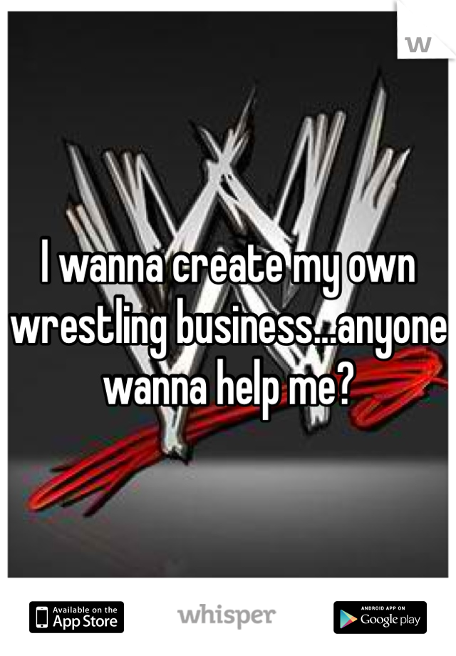 I wanna create my own wrestling business...anyone wanna help me?