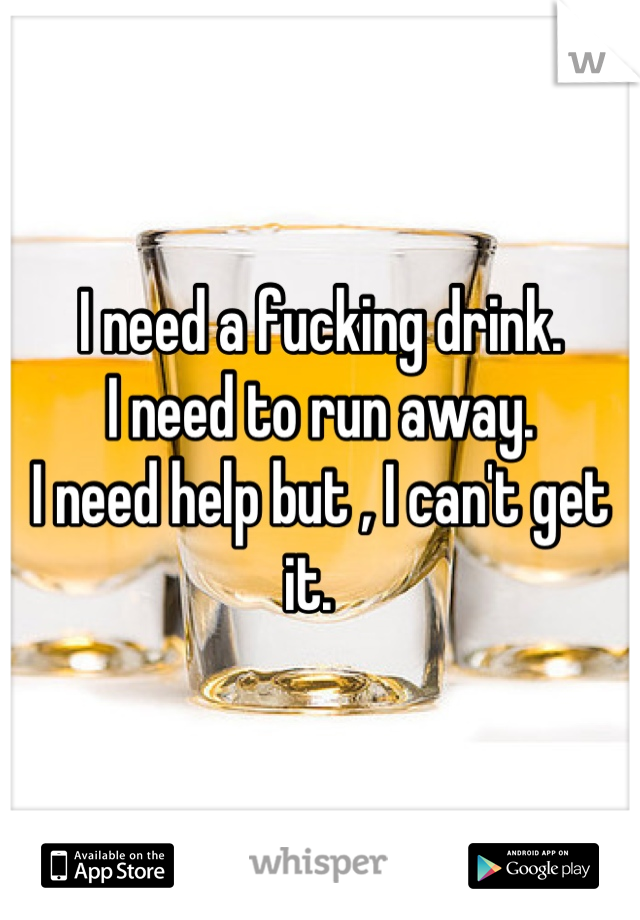 I need a fucking drink.  
I need to run away.  
I need help but , I can't get it.  
