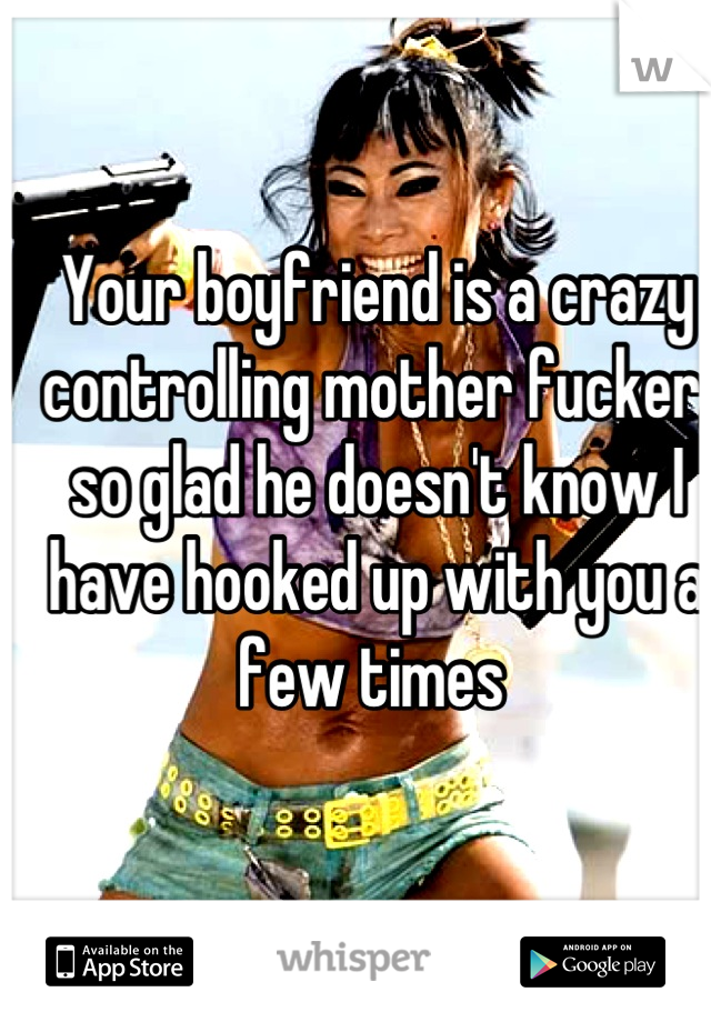 Your boyfriend is a crazy controlling mother fucker, so glad he doesn't know I have hooked up with you a few times 