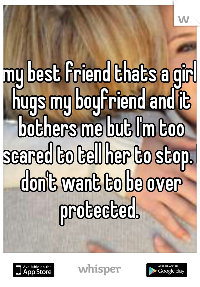 my best friend thats a girl hugs my boyfriend and it bothers me but I'm too scared to tell her to stop. I don't want to be over protected. 