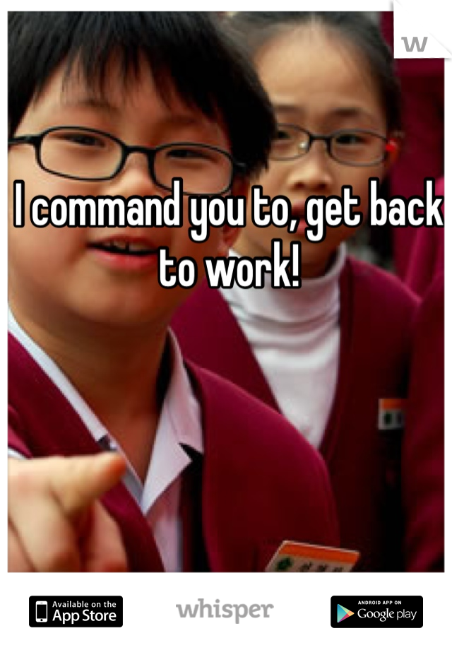 I command you to, get back to work!