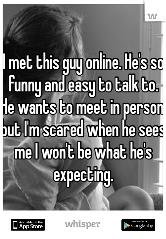 I met this guy online. He's so funny and easy to talk to. He wants to meet in person but I'm scared when he sees me I won't be what he's expecting. 