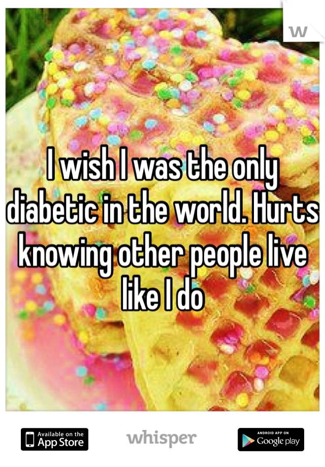 I wish I was the only diabetic in the world. Hurts knowing other people live like I do