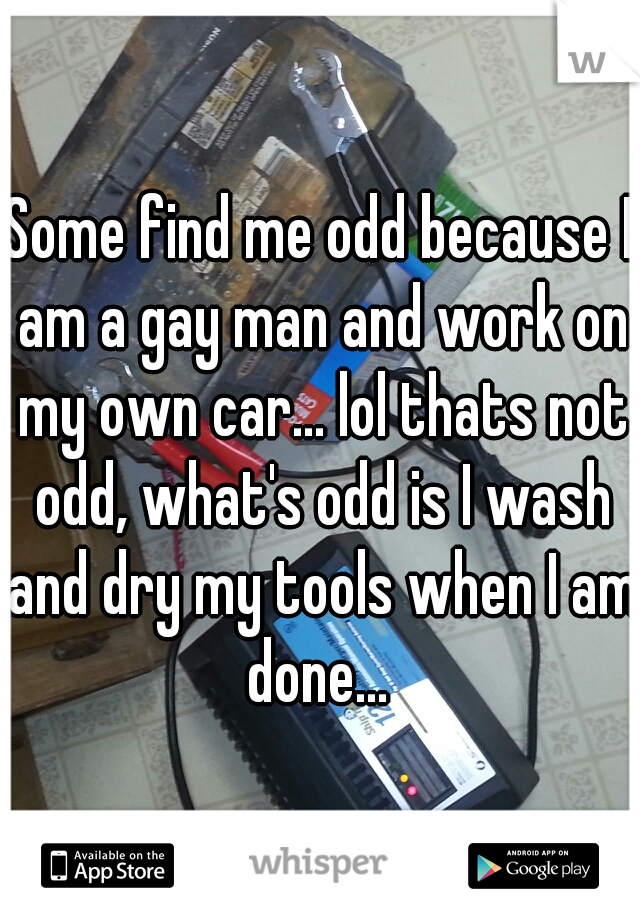 Some find me odd because I am a gay man and work on my own car... lol thats not odd, what's odd is I wash and dry my tools when I am done... 