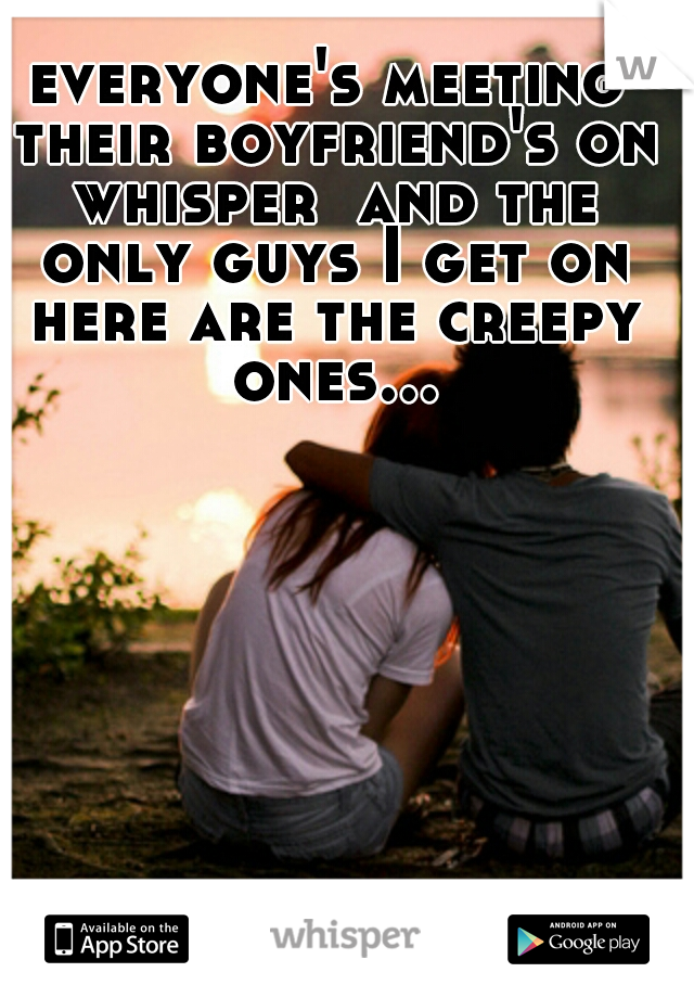 everyone's meeting their boyfriend's on whisper  and the only guys I get on here are the creepy ones...