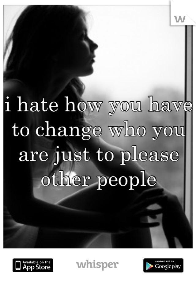 i hate how you have to change who you are just to please other people