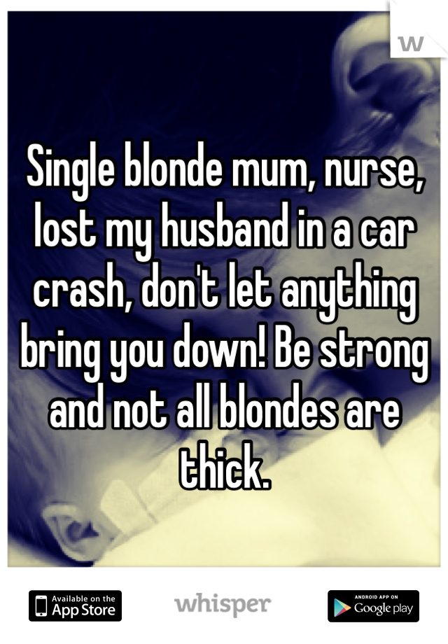 Single blonde mum, nurse, lost my husband in a car crash, don't let anything bring you down! Be strong and not all blondes are thick. 