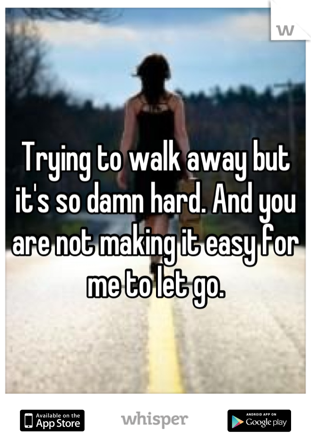 Trying to walk away but it's so damn hard. And you are not making it easy for me to let go.