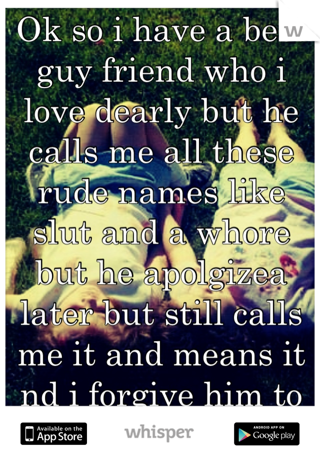 Ok so i have a best guy friend who i love dearly but he calls me all these rude names like slut and a whore but he apolgizea later but still calls me it and means it nd i forgive him to much ..help?!