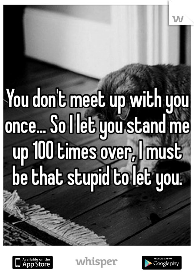 You don't meet up with you once... So I let you stand me up 100 times over, I must  be that stupid to let you. 