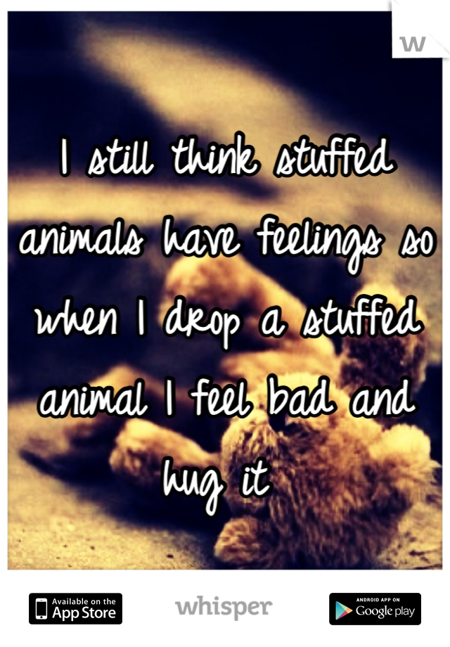 I still think stuffed animals have feelings so when I drop a stuffed animal I feel bad and hug it 
