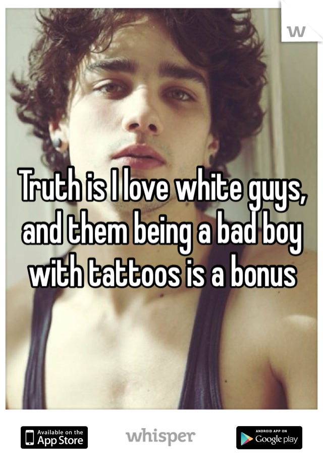 Truth is I love white guys, and them being a bad boy with tattoos is a bonus