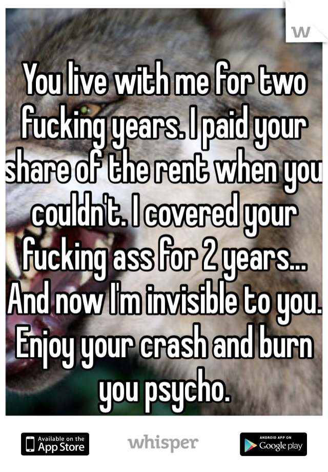 You live with me for two fucking years. I paid your share of the rent when you couldn't. I covered your fucking ass for 2 years... And now I'm invisible to you. Enjoy your crash and burn you psycho.