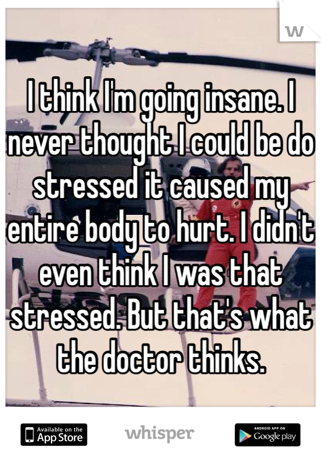 I think I'm going insane. I never thought I could be do stressed it caused my entire body to hurt. I didn't even think I was that stressed. But that's what the doctor thinks. 