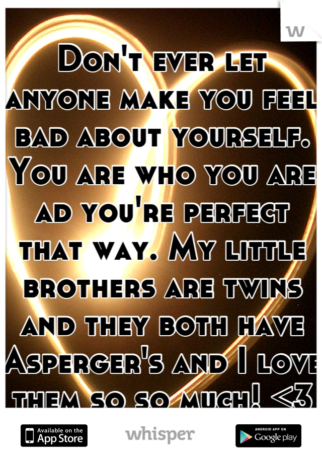 Don't ever let anyone make you feel bad about yourself. You are who you are ad you're perfect that way. My little brothers are twins and they both have Asperger's and I love them so so much! <3