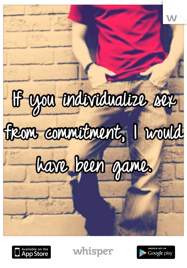 If you individualize sex from commitment, I would have been game. 