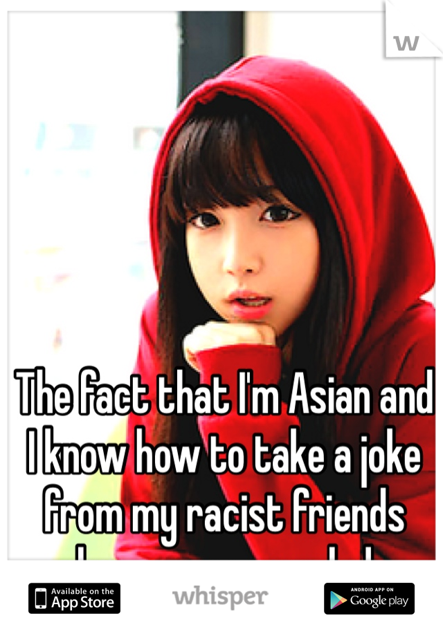 The fact that I'm Asian and I know how to take a joke from my racist friends keeps me grounded 