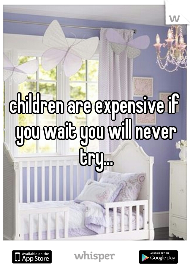 children are expensive if you wait you will never try...
