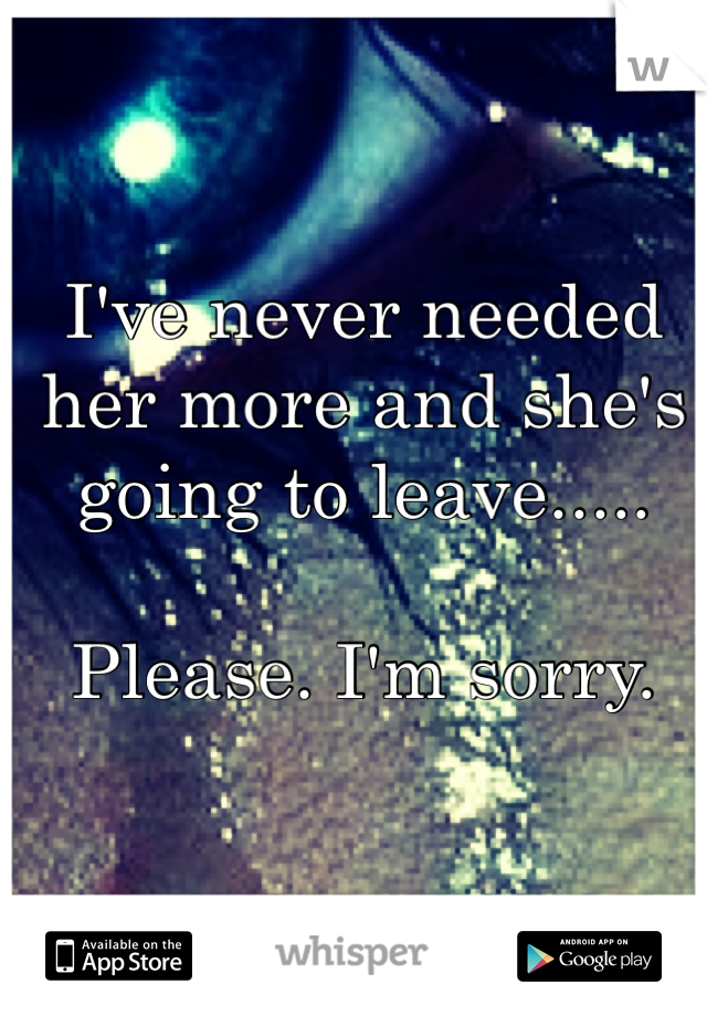 I've never needed her more and she's going to leave.....

Please. I'm sorry. 