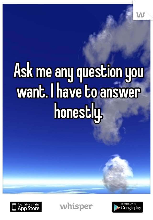 Ask me any question you want. I have to answer honestly. 