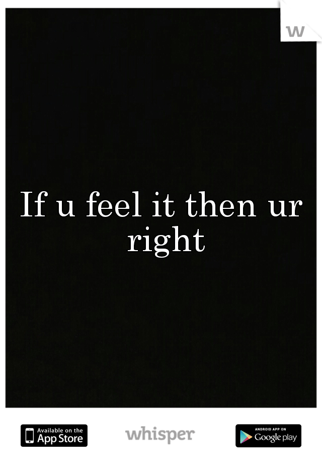 If u feel it then ur right