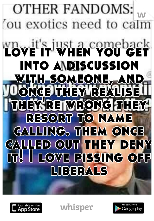 love it when you get into a discussion with someone, and once they realise they're wrong they resort to name calling. them once called out they deny it! I love pissing off liberals