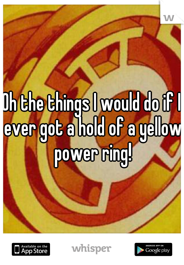 Oh the things I would do if I ever got a hold of a yellow power ring!
