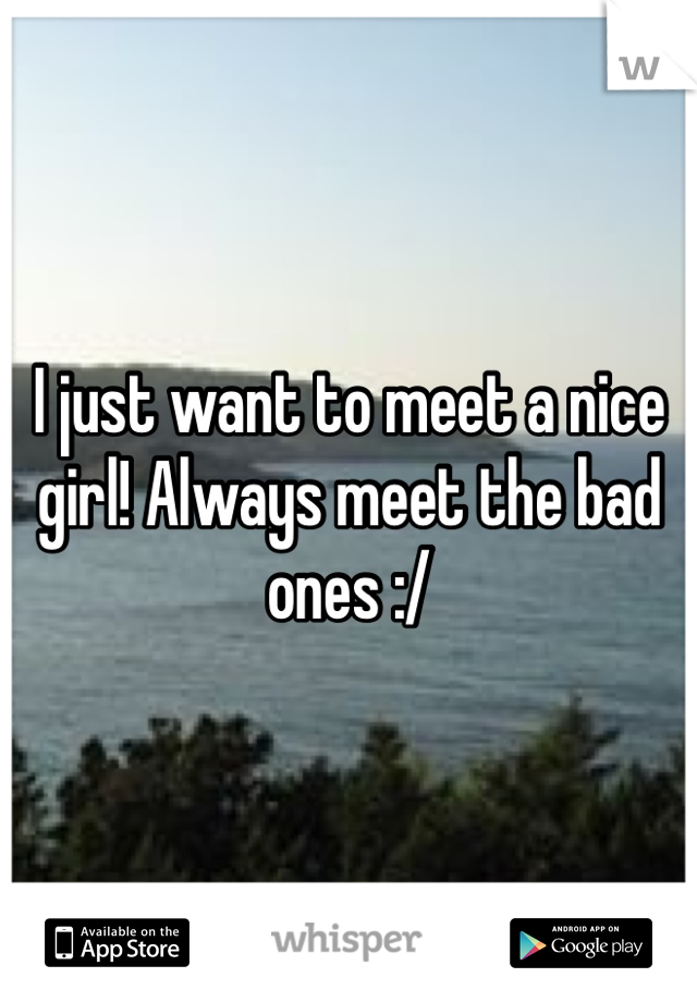 I just want to meet a nice girl! Always meet the bad ones :/