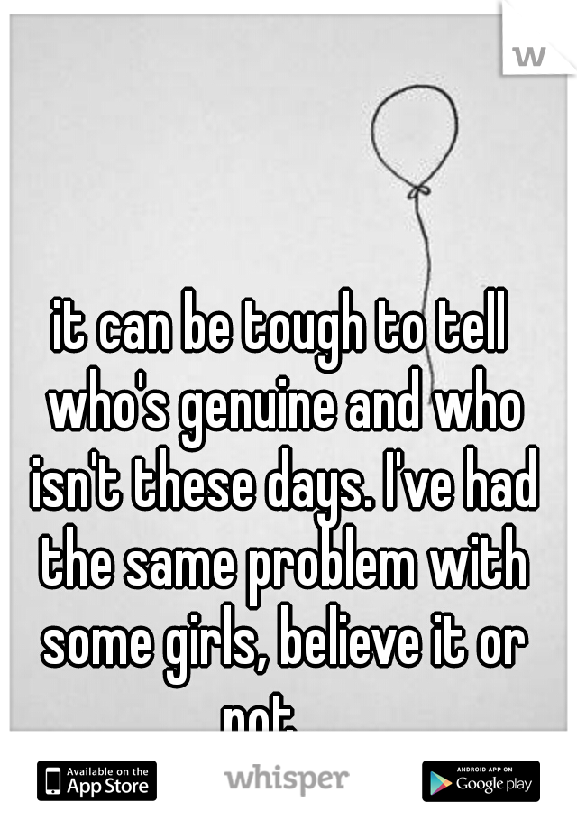 it can be tough to tell who's genuine and who isn't these days. I've had the same problem with some girls, believe it or not...
