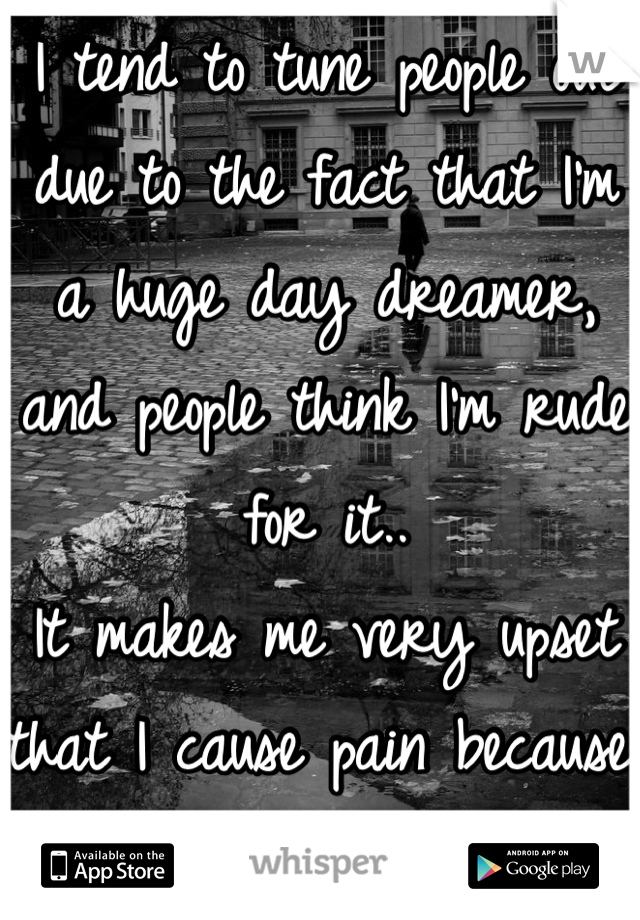 I tend to tune people out due to the fact that I'm a huge day dreamer, and people think I'm rude for it.. 
It makes me very upset that I cause pain because I love to imagine 