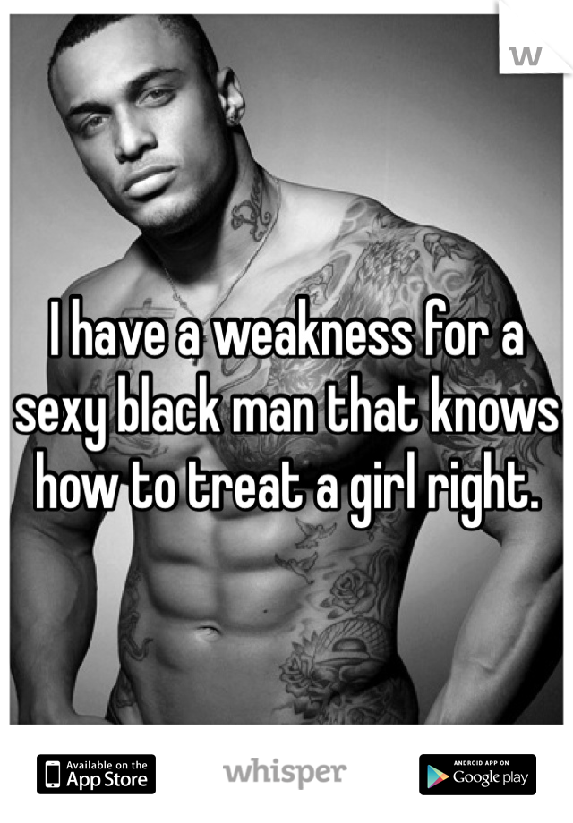I have a weakness for a sexy black man that knows how to treat a girl right. 