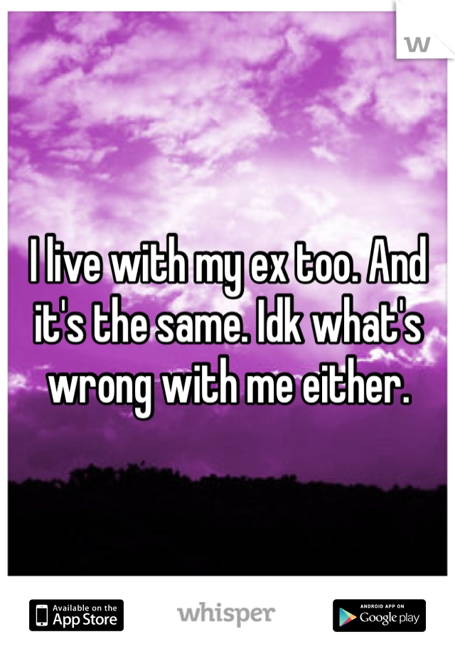I live with my ex too. And it's the same. Idk what's wrong with me either. 