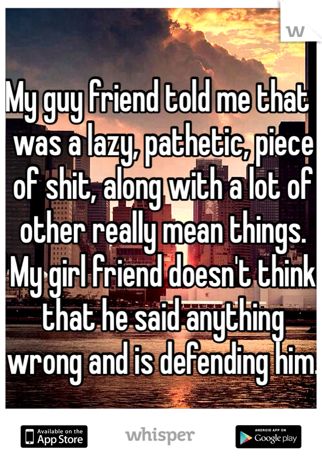 My guy friend told me that I was a lazy, pathetic, piece of shit, along with a lot of other really mean things. My girl friend doesn't think that he said anything wrong and is defending him.