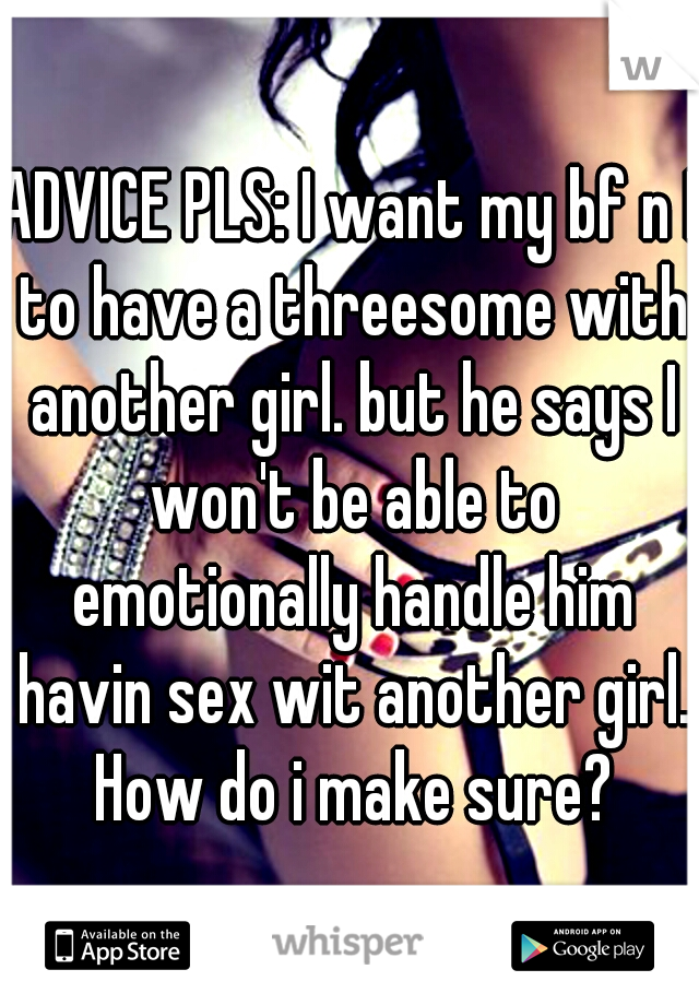 ADVICE PLS: I want my bf n I to have a threesome with another girl. but he says I won't be able to emotionally handle him havin sex wit another girl. How do i make sure?