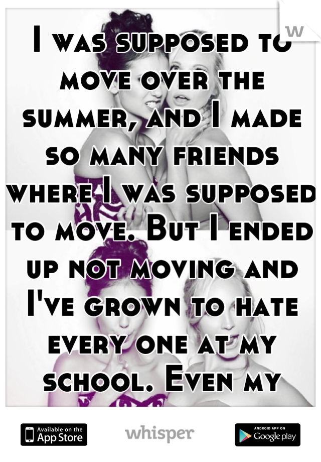 I was supposed to move over the summer, and I made so many friends where I was supposed to move. But I ended up not moving and I've grown to hate every one at my school. Even my friends.