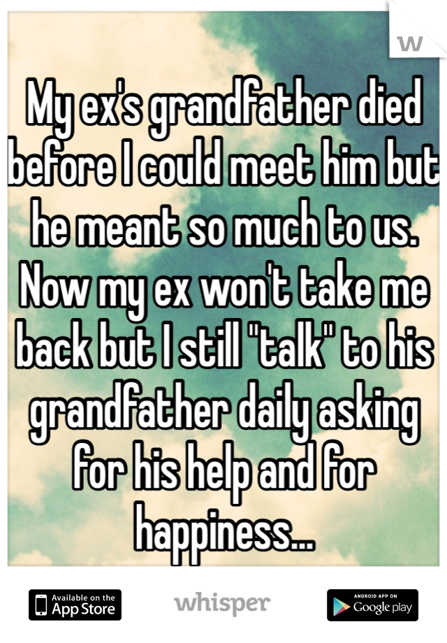 My ex's grandfather died before I could meet him but he meant so much to us. Now my ex won't take me back but I still "talk" to his grandfather daily asking for his help and for happiness...
