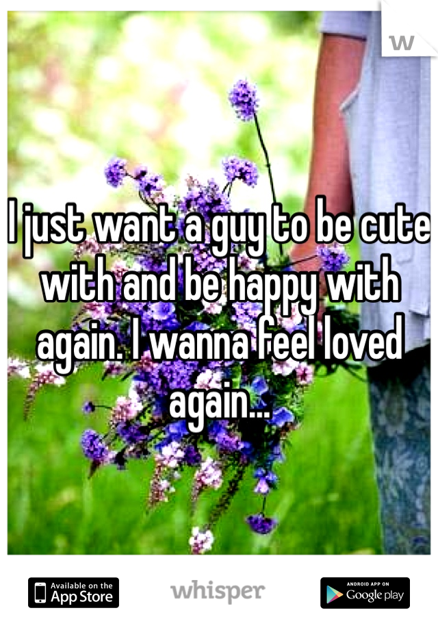 I just want a guy to be cute with and be happy with again. I wanna feel loved again...