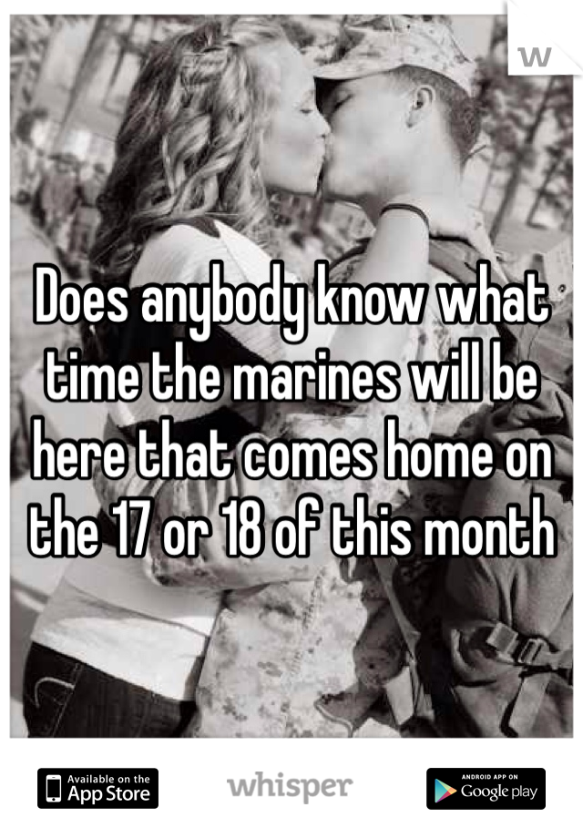 Does anybody know what time the marines will be here that comes home on the 17 or 18 of this month 