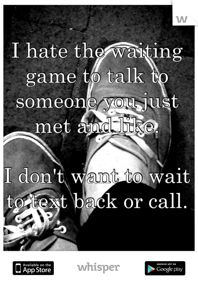 I hate the waiting game to talk to someone you just met and like. 

I don't want to wait to text back or call. 