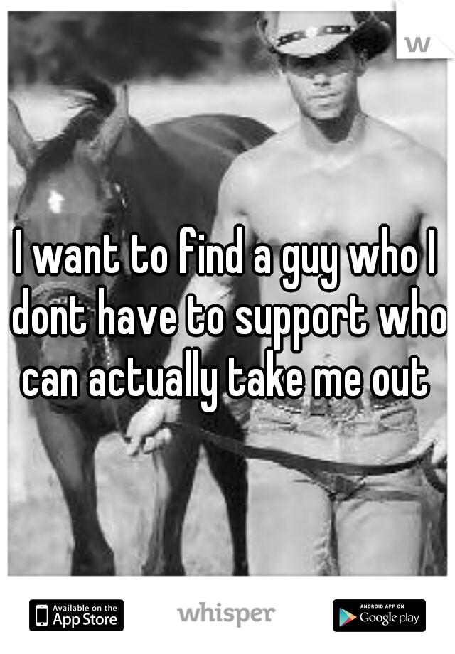 I want to find a guy who I dont have to support who can actually take me out 