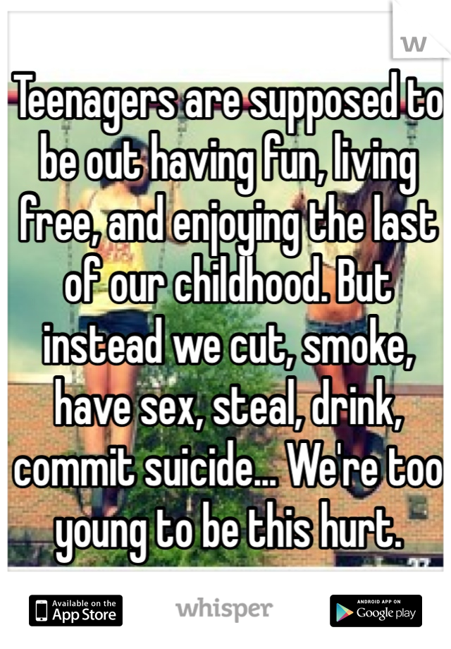 Teenagers are supposed to be out having fun, living free, and enjoying the last of our childhood. But instead we cut, smoke, have sex, steal, drink, commit suicide... We're too young to be this hurt. 