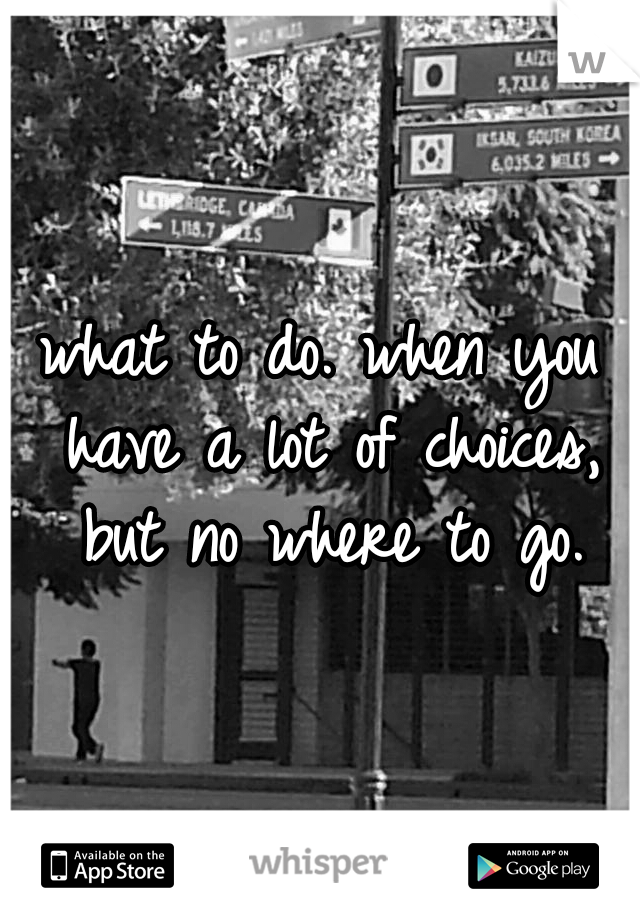 what to do. when you have a lot of choices, but no where to go.