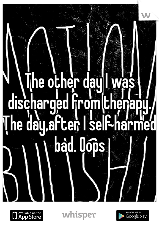 The other day I was discharged from therapy. The day after I self harmed bad. Oops