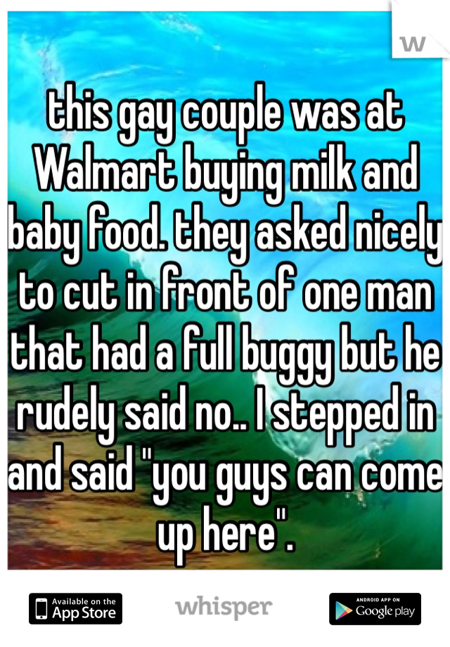 this gay couple was at Walmart buying milk and baby food. they asked nicely to cut in front of one man that had a full buggy but he rudely said no.. I stepped in and said "you guys can come up here". 