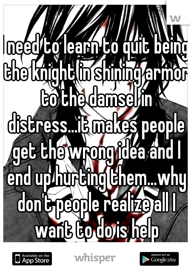 I need to learn to quit being the knight in shining armor to the damsel in distress...it makes people get the wrong idea and I end up hurting them...why don't people realize all I want to do is help