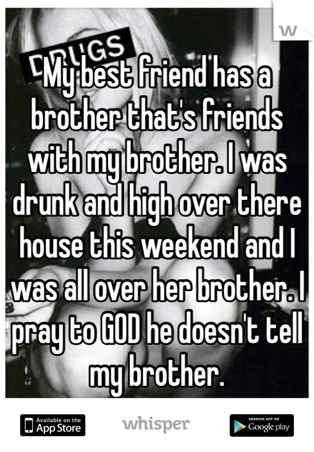 My best friend has a brother that's friends with my brother. I was drunk and high over there house this weekend and I was all over her brother. I pray to GOD he doesn't tell my brother. 