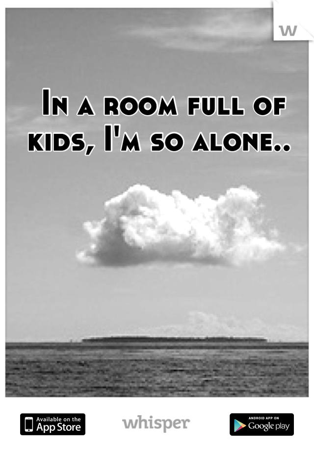 In a room full of kids, I'm so alone.. 