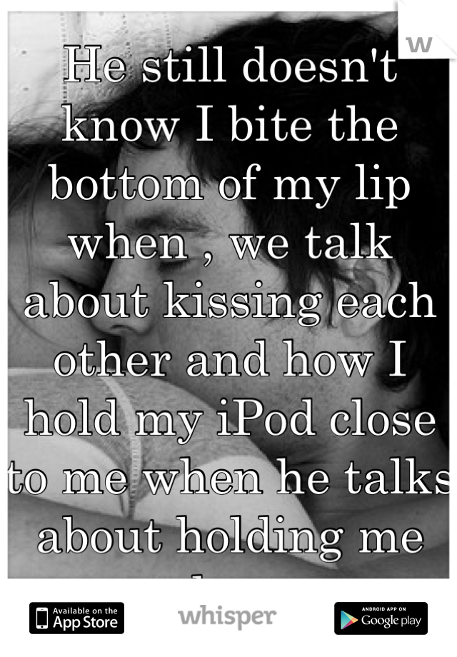 He still doesn't know I bite the bottom of my lip when , we talk about kissing each other and how I hold my iPod close to me when he talks about holding me close 