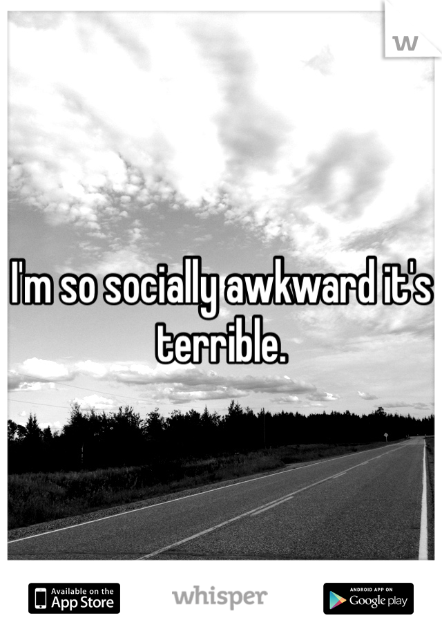 I'm so socially awkward it's terrible.